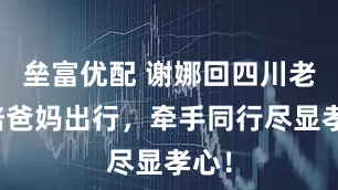 垒富优配 谢娜回四川老家陪爸妈出行，牵手同行尽显孝心！