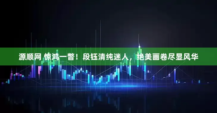 源顺网 惊鸿一瞥！段钰清纯迷人，绝美画卷尽显风华
