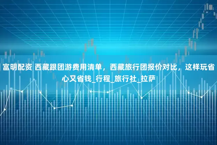 富明配资 西藏跟团游费用清单，西藏旅行团报价对比，这样玩省心又省钱_行程_旅行社_拉萨