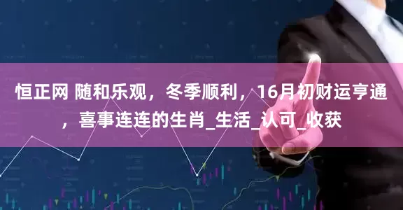 恒正网 随和乐观，冬季顺利，16月初财运亨通，喜事连连的生肖_生活_认可_收获