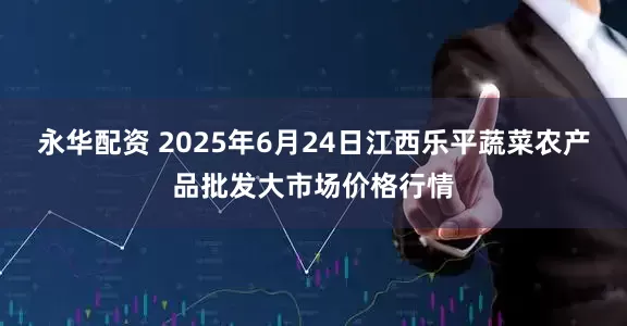 永华配资 2025年6月24日江西乐平蔬菜农产品批发大市场价格行情