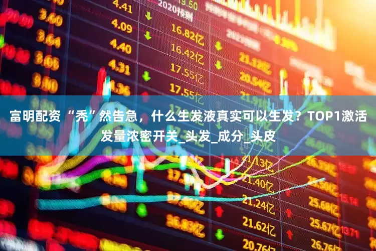 富明配资 “秃”然告急，什么生发液真实可以生发？TOP1激活发量浓密开关_头发_成分_头皮