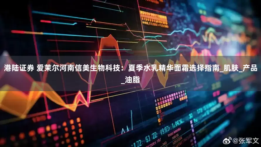 港陆证券 爱茉尔河南信美生物科技：夏季水乳精华面霜选择指南_肌肤_产品_油脂