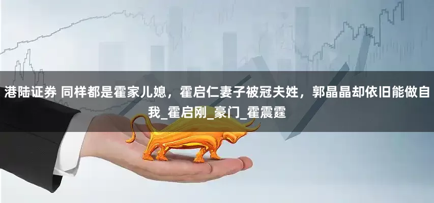 港陆证券 同样都是霍家儿媳，霍启仁妻子被冠夫姓，郭晶晶却依旧能做自我_霍启刚_豪门_霍震霆