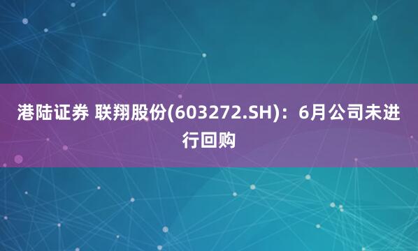 港陆证券 联翔股份(603272.SH)：6月公司未进行回购