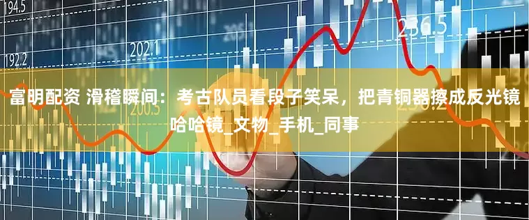 富明配资 滑稽瞬间：考古队员看段子笑呆，把青铜器擦成反光镜哈哈镜_文物_手机_同事
