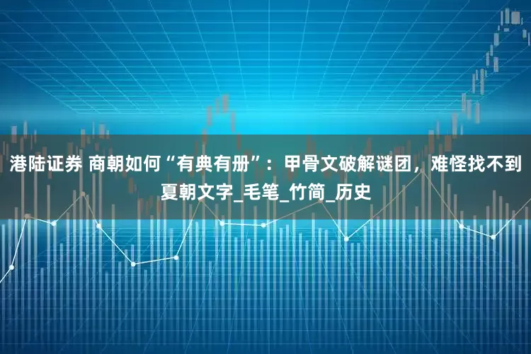 港陆证券 商朝如何“有典有册”：甲骨文破解谜团，难怪找不到夏朝文字_毛笔_竹简_历史