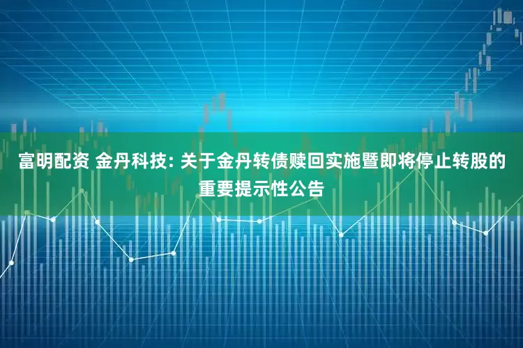 富明配资 金丹科技: 关于金丹转债赎回实施暨即将停止转股的重要提示性公告
