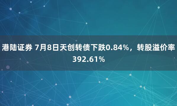 港陆证券 7月8日天创转债下跌0.84%，转股溢价率392.61%