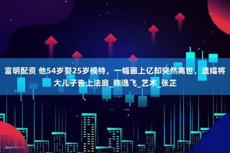 富明配资 他54岁娶25岁模特，一幅画上亿却突然离世，遗孀将大儿子告上法庭_陈逸飞_艺术_张芷