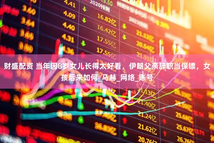 财盛配资 当年因8岁女儿长得太好看，伊朗父亲辞职当保镖，女孩后来如何_马赫_网络_账号