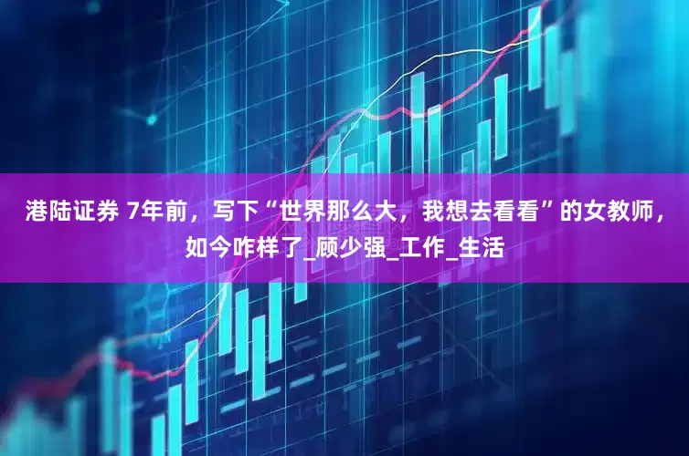 港陆证券 7年前，写下“世界那么大，我想去看看”的女教师，如今咋样了_顾少强_工作_生活