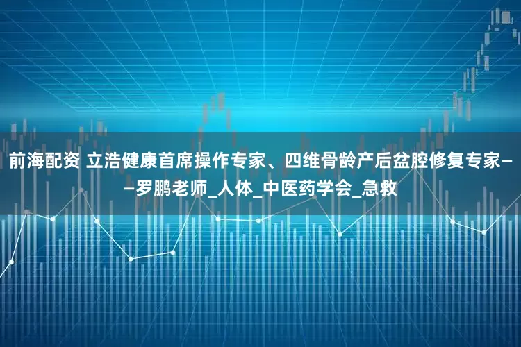 前海配资 立浩健康首席操作专家、四维骨龄产后盆腔修复专家——罗鹏老师_人体_中医药学会_急救