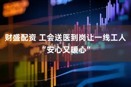 财盛配资 工会送医到岗让一线工人“安心又暖心”