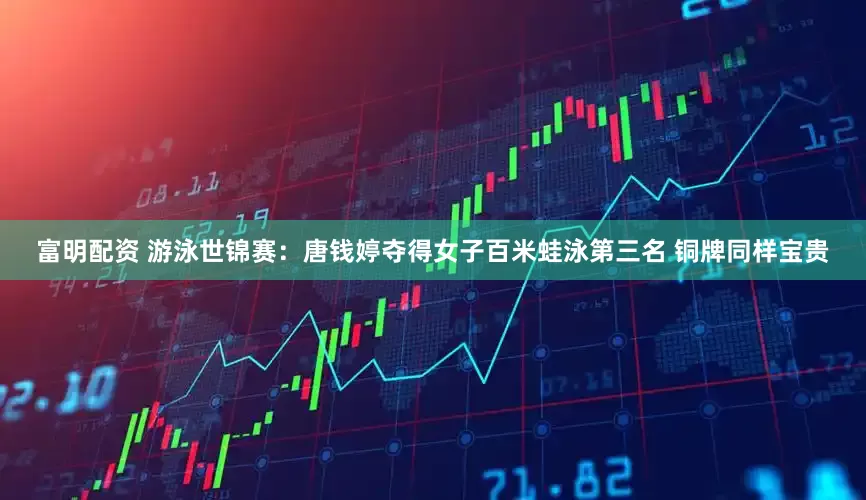 富明配资 游泳世锦赛：唐钱婷夺得女子百米蛙泳第三名 铜牌同样宝贵