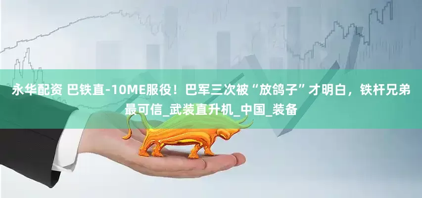 永华配资 巴铁直-10ME服役！巴军三次被“放鸽子”才明白，铁杆兄弟最可信_武装直升机_中国_装备