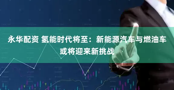 永华配资 氢能时代将至：新能源汽车与燃油车或将迎来新挑战