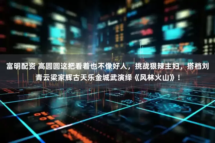 富明配资 高圆圆这把看着也不像好人，挑战狠辣主妇，搭档刘青云梁家辉古天乐金城武演绎《风林火山》！