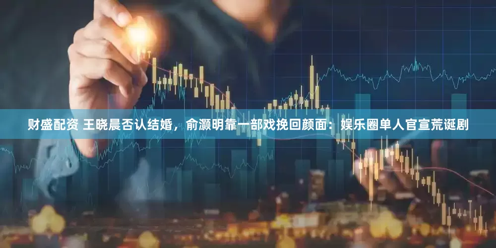 财盛配资 王晓晨否认结婚，俞灏明靠一部戏挽回颜面：娱乐圈单人官宣荒诞剧
