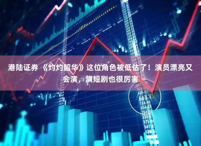 港陆证券 《灼灼韶华》这位角色被低估了！演员漂亮又会演，演短剧也很厉害