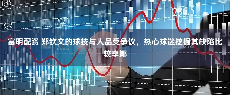 富明配资 郑钦文的球技与人品受争议，热心球迷挖掘其缺陷比较李娜