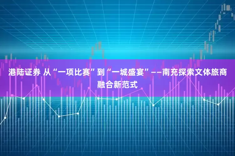 港陆证券 从“一项比赛”到“一城盛宴”——南充探索文体旅商融合新范式