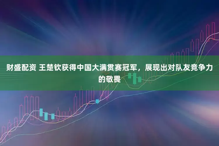 财盛配资 王楚钦获得中国大满贯赛冠军，展现出对队友竞争力的敬畏