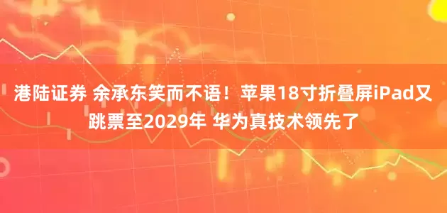 港陆证券 余承东笑而不语!苹果18寸折叠屏iPad又跳票至2029年 华为真技术领先了