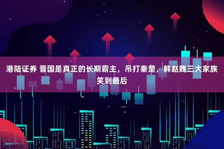 港陆证券 晋国是真正的长期霸主，吊打秦楚，韩赵魏三大家族笑到最后