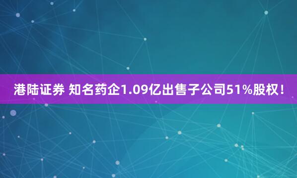 港陆证券 知名药企1.09亿出售子公司51%股权！