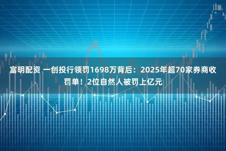 富明配资 一创投行领罚1698万背后：2025年超70家券商收罚单！2位自然人被罚上亿元