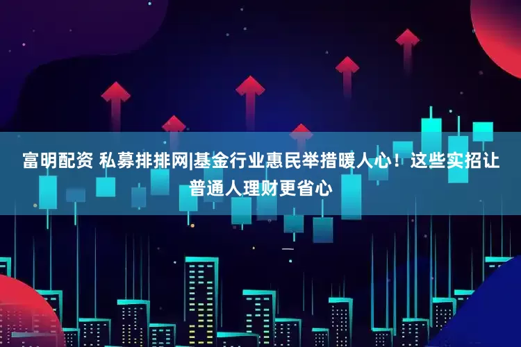 富明配资 私募排排网|基金行业惠民举措暖人心！这些实招让普通人理财更省心