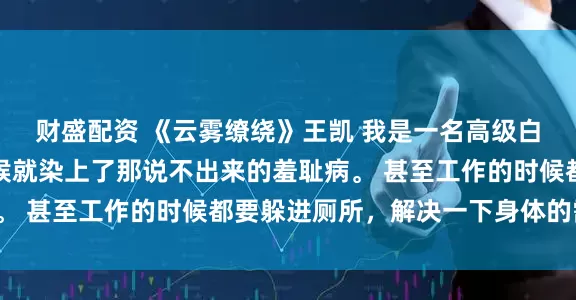 财盛配资 《云雾缭绕》王凯 我是一名高级白领，可是不知什么时候就染上了那说不出来的羞耻病。 甚至工作的时候都要躲进厕所，解决一下身体的需要。
