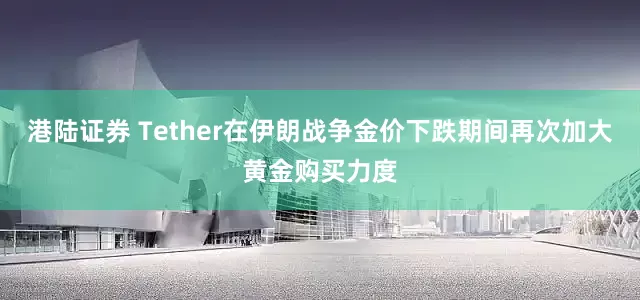 港陆证券 Tether在伊朗战争金价下跌期间再次加大黄金购买力度