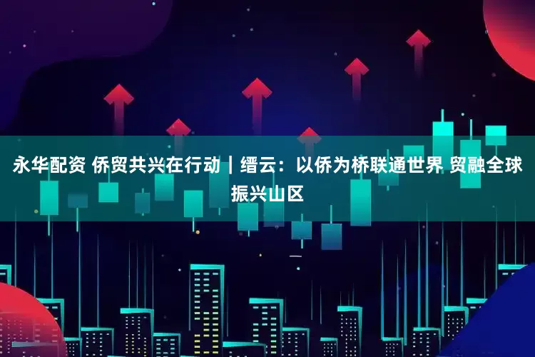永华配资 侨贸共兴在行动|缙云:以侨为桥联通世界 贸融全球振兴山区